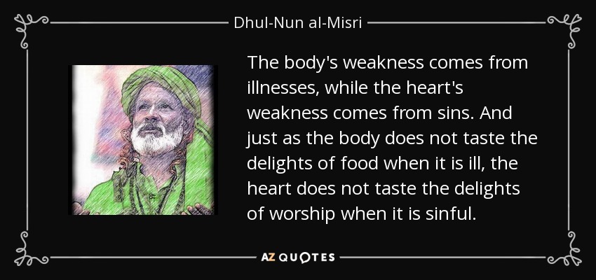 The body's weakness comes from illnesses, while the heart's weakness comes from sins. And just as the body does not taste the delights of food when it is ill, the heart does not taste the delights of worship when it is sinful. - Dhul-Nun al-Misri