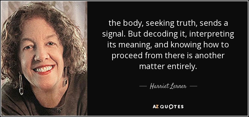 the body, seeking truth, sends a signal. But decoding it, interpreting its meaning, and knowing how to proceed from there is another matter entirely. - Harriet Lerner