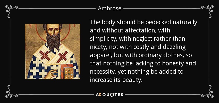 The body should be bedecked naturally and without affectation, with simplicity, with neglect rather than nicety, not with costly and dazzling apparel, but with ordinary clothes, so that nothing be lacking to honesty and necessity, yet nothing be added to increase its beauty. - Ambrose