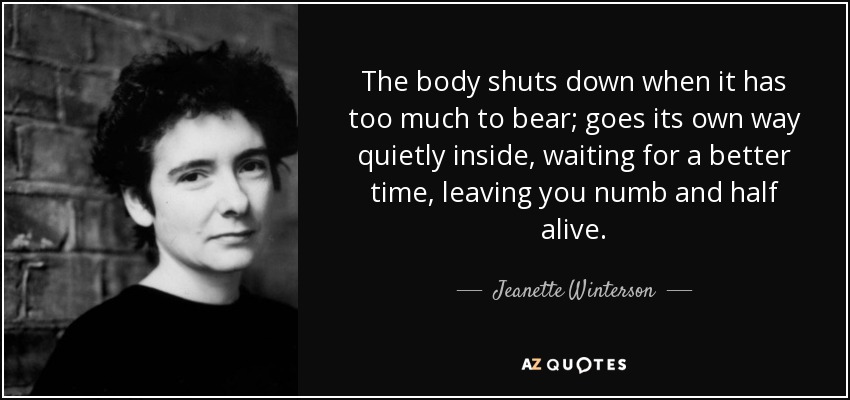 The body shuts down when it has too much to bear; goes its own way quietly inside, waiting for a better time, leaving you numb and half alive. - Jeanette Winterson