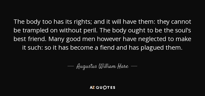 The body too has its rights; and it will have them: they cannot be trampled on without peril. The body ought to be the soul's best friend. Many good men however have neglected to make it such: so it has become a fiend and has plagued them. - Augustus William Hare