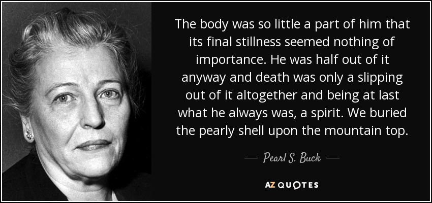 The body was so little a part of him that its final stillness seemed nothing of importance. He was half out of it anyway and death was only a slipping out of it altogether and being at last what he always was, a spirit. We buried the pearly shell upon the mountain top. - Pearl S. Buck