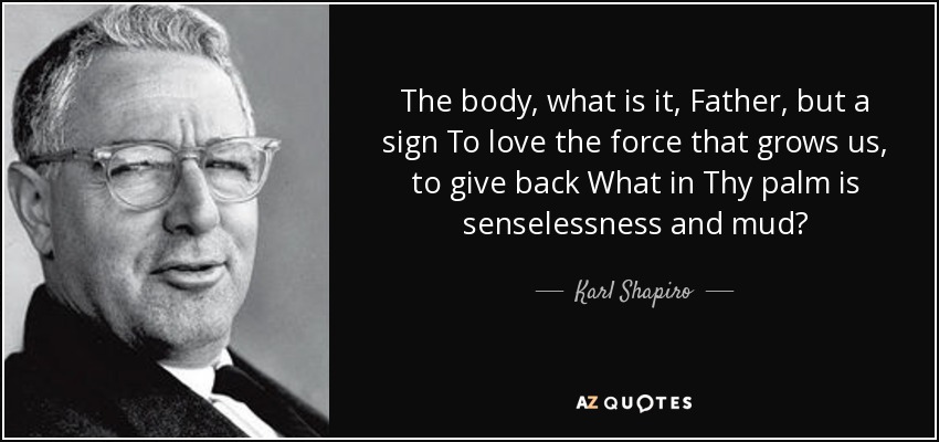 The body, what is it, Father, but a sign To love the force that grows us, to give back What in Thy palm is senselessness and mud? - Karl Shapiro