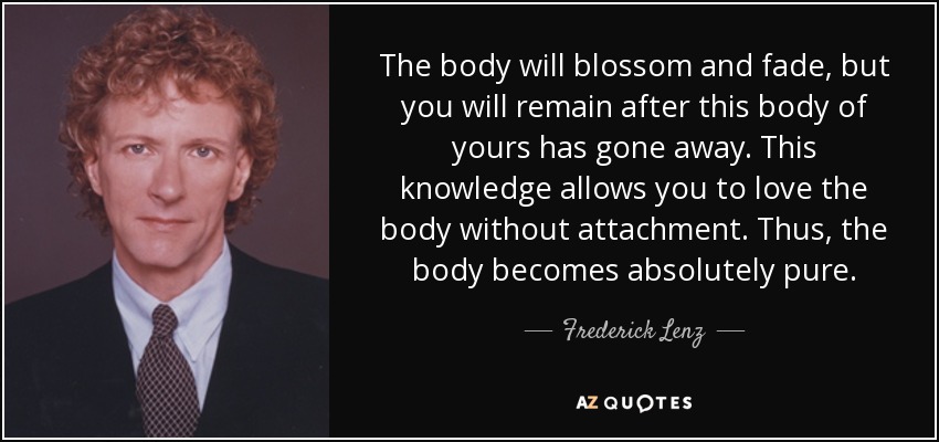 The body will blossom and fade, but you will remain after this body of yours has gone away. This knowledge allows you to love the body without attachment. Thus, the body becomes absolutely pure. - Frederick Lenz