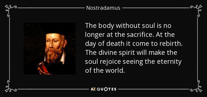 The body without soul is no longer at the sacrifice. At the day of death it come to rebirth. The divine spirit will make the soul rejoice seeing the eternity of the world. - Nostradamus