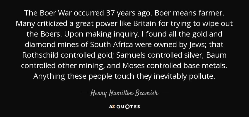 The Boer War occurred 37 years ago. Boer means farmer. Many criticized a great power like Britain for trying to wipe out the Boers. Upon making inquiry, I found all the gold and diamond mines of South Africa were owned by Jews; that Rothschild controlled gold; Samuels controlled silver, Baum controlled other mining, and Moses controlled base metals. Anything these people touch they inevitably pollute. - Henry Hamilton Beamish