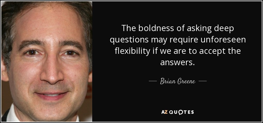 The boldness of asking deep questions may require unforeseen flexibility if we are to accept the answers. - Brian Greene