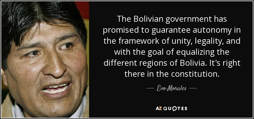 The Bolivian government has promised to guarantee autonomy in the framework of unity, legality, and with the goal of equalizing the different regions of Bolivia. It's right there in the constitution. - Evo Morales