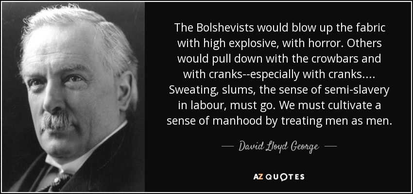 The Bolshevists would blow up the fabric with high explosive, with horror. Others would pull down with the crowbars and with cranks--especially with cranks. . . . Sweating, slums, the sense of semi-slavery in labour, must go. We must cultivate a sense of manhood by treating men as men. - David Lloyd George