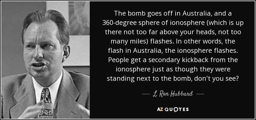 The bomb goes off in Australia, and a 360-degree sphere of ionosphere (which is up there not too far above your heads, not too many miles) flashes. In other words, the flash in Australia, the ionosphere flashes. People get a secondary kickback from the ionosphere just as though they were standing next to the bomb, don't you see? - L. Ron Hubbard
