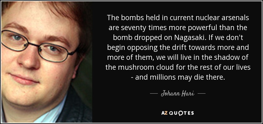 The bombs held in current nuclear arsenals are seventy times more powerful than the bomb dropped on Nagasaki. If we don't begin opposing the drift towards more and more of them, we will live in the shadow of the mushroom cloud for the rest of our lives - and millions may die there. - Johann Hari