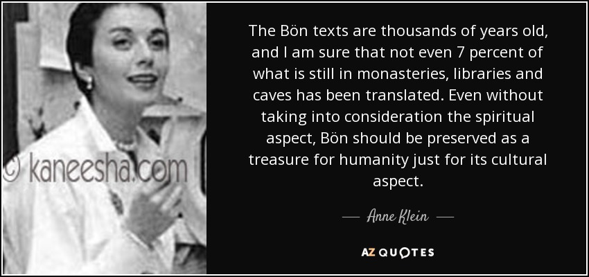 The Bön texts are thousands of years old, and I am sure that not even 7 percent of what is still in monasteries, libraries and caves has been translated. Even without taking into consideration the spiritual aspect, Bön should be preserved as a treasure for humanity just for its cultural aspect. - Anne Klein