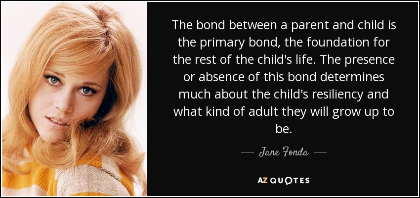 The bond between a parent and child is the primary bond, the foundation for the rest of the child's life. The presence or absence of this bond determines much about the child's resiliency and what kind of adult they will grow up to be. - Jane Fonda