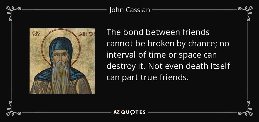 The bond between friends cannot be broken by chance; no interval of time or space can destroy it. Not even death itself can part true friends. - John Cassian