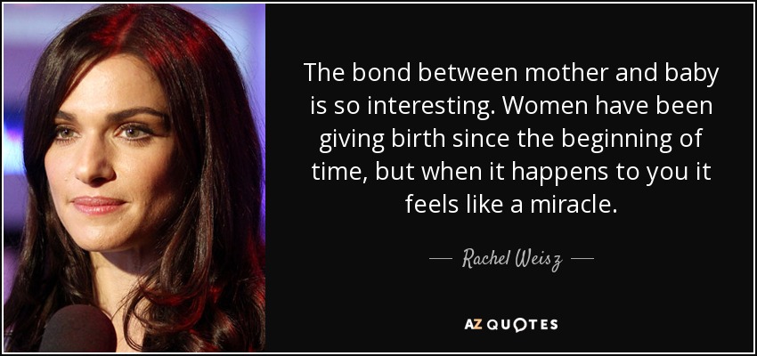 The bond between mother and baby is so interesting. Women have been giving birth since the beginning of time, but when it happens to you it feels like a miracle. - Rachel Weisz