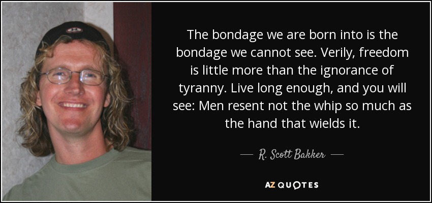 The bondage we are born into is the bondage we cannot see. Verily, freedom is little more than the ignorance of tyranny. Live long enough, and you will see: Men resent not the whip so much as the hand that wields it. - R. Scott Bakker