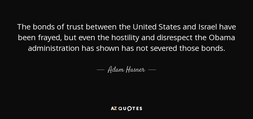 The bonds of trust between the United States and Israel have been frayed, but even the hostility and disrespect the Obama administration has shown has not severed those bonds. - Adam Hasner