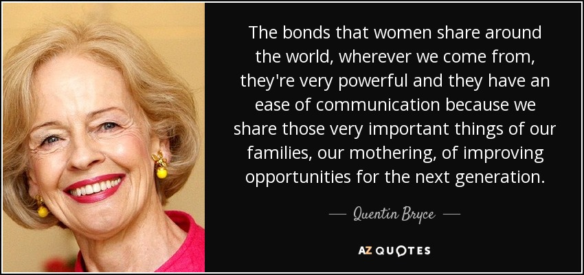 The bonds that women share around the world, wherever we come from, they're very powerful and they have an ease of communication because we share those very important things of our families, our mothering, of improving opportunities for the next generation. - Quentin Bryce
