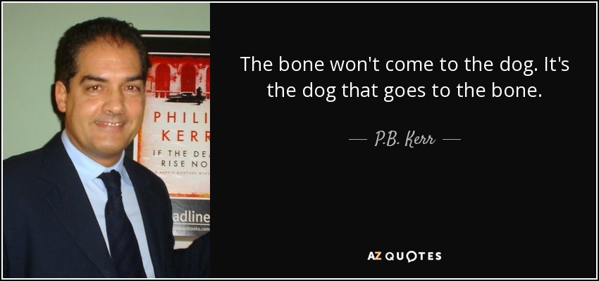 The bone won't come to the dog. It's the dog that goes to the bone. - P.B. Kerr