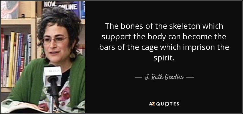 The bones of the skeleton which support the body can become the bars of the cage which imprison the spirit. - J. Ruth Gendler