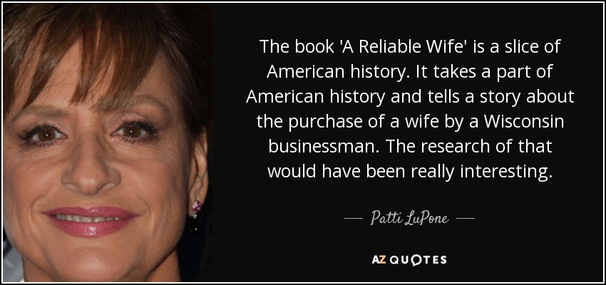The book 'A Reliable Wife' is a slice of American history. It takes a part of American history and tells a story about the purchase of a wife by a Wisconsin businessman. The research of that would have been really interesting. - Patti LuPone