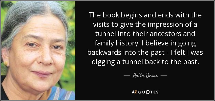 The book begins and ends with the visits to give the impression of a tunnel into their ancestors and family history. I believe in going backwards into the past - I felt I was digging a tunnel back to the past. - Anita Desai