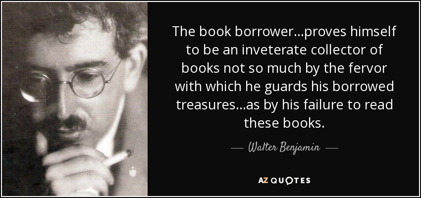The book borrower...proves himself to be an inveterate collector of books not so much by the fervor with which he guards his borrowed treasures...as by his failure to read these books. - Walter Benjamin