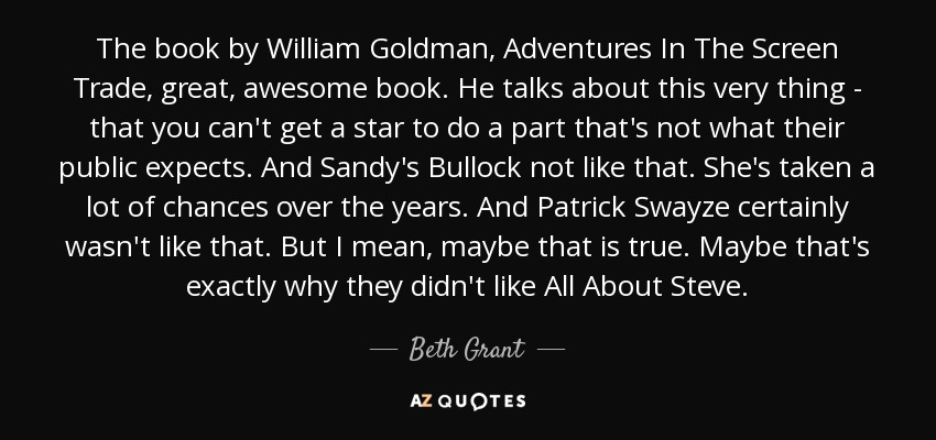 The book by William Goldman, Adventures In The Screen Trade, great, awesome book. He talks about this very thing - that you can't get a star to do a part that's not what their public expects. And Sandy's Bullock not like that. She's taken a lot of chances over the years. And Patrick Swayze certainly wasn't like that. But I mean, maybe that is true. Maybe that's exactly why they didn't like All About Steve. - Beth Grant