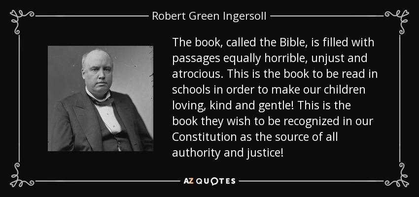 The book, called the Bible, is filled with passages equally horrible, unjust and atrocious. This is the book to be read in schools in order to make our children loving, kind and gentle! This is the book they wish to be recognized in our Constitution as the source of all authority and justice! - Robert Green Ingersoll