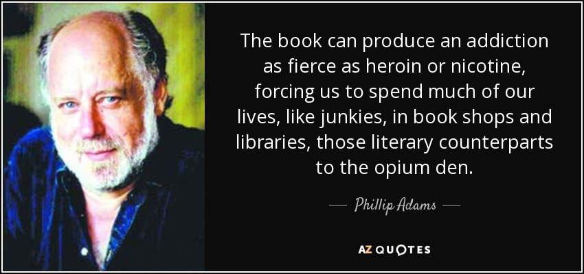 The book can produce an addiction as fierce as heroin or nicotine, forcing us to spend much of our lives, like junkies, in book shops and libraries, those literary counterparts to the opium den. - Phillip Adams