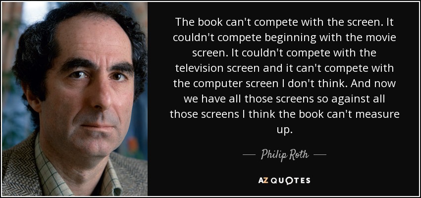 The book can't compete with the screen. It couldn't compete beginning with the movie screen. It couldn't compete with the television screen and it can't compete with the computer screen I don't think. And now we have all those screens so against all those screens I think the book can't measure up. - Philip Roth