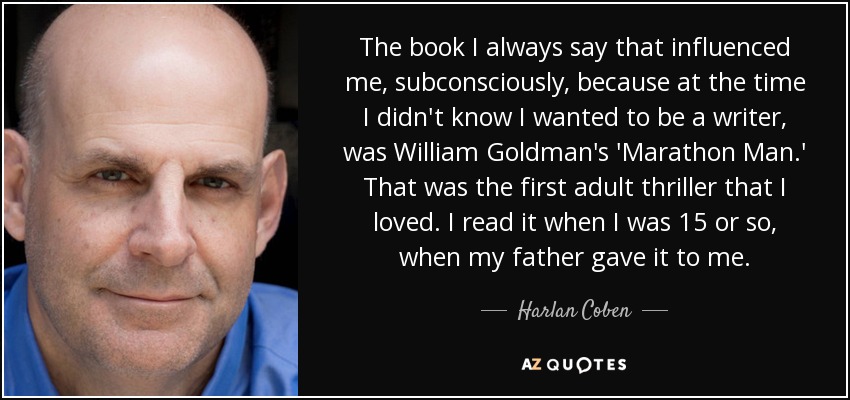 The book I always say that influenced me, subconsciously, because at the time I didn't know I wanted to be a writer, was William Goldman's 'Marathon Man.' That was the first adult thriller that I loved. I read it when I was 15 or so, when my father gave it to me. - Harlan Coben
