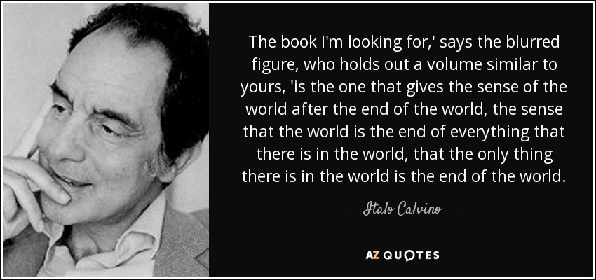 The book I'm looking for,' says the blurred figure, who holds out a volume similar to yours, 'is the one that gives the sense of the world after the end of the world, the sense that the world is the end of everything that there is in the world, that the only thing there is in the world is the end of the world. - Italo Calvino