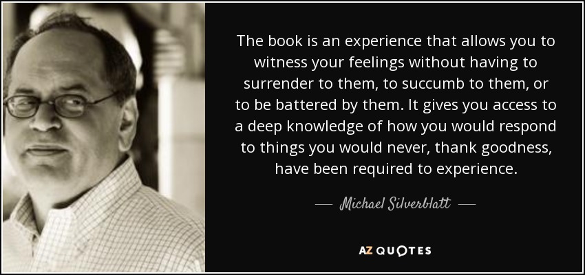 The book is an experience that allows you to witness your feelings without having to surrender to them, to succumb to them, or to be battered by them. It gives you access to a deep knowledge of how you would respond to things you would never, thank goodness, have been required to experience. - Michael Silverblatt