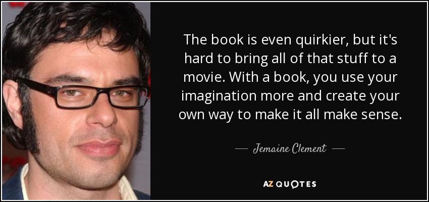 The book is even quirkier, but it's hard to bring all of that stuff to a movie. With a book, you use your imagination more and create your own way to make it all make sense. - Jemaine Clement