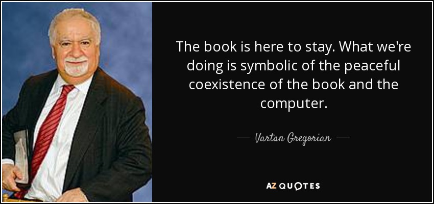 The book is here to stay. What we're doing is symbolic of the peaceful coexistence of the book and the computer. - Vartan Gregorian