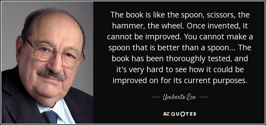 The book is like the spoon, scissors, the hammer, the wheel. Once invented, it cannot be improved. You cannot make a spoon that is better than a spoon... The book has been thoroughly tested, and it's very hard to see how it could be improved on for its current purposes. - Umberto Eco