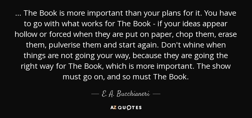 ... The Book is more important than your plans for it. You have to go with what works for The Book - if your ideas appear hollow or forced when they are put on paper, chop them, erase them, pulverise them and start again. Don't whine when things are not going your way, because they are going the right way for The Book, which is more important. The show must go on, and so must The Book. - E. A. Bucchianeri