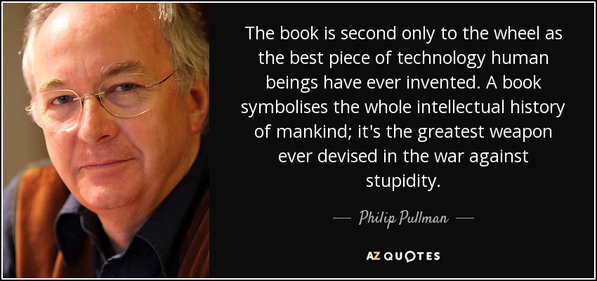 The book is second only to the wheel as the best piece of technology human beings have ever invented. A book symbolises the whole intellectual history of mankind; it's the greatest weapon ever devised in the war against stupidity. - Philip Pullman