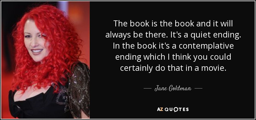 The book is the book and it will always be there. It's a quiet ending. In the book it's a contemplative ending which I think you could certainly do that in a movie. - Jane Goldman