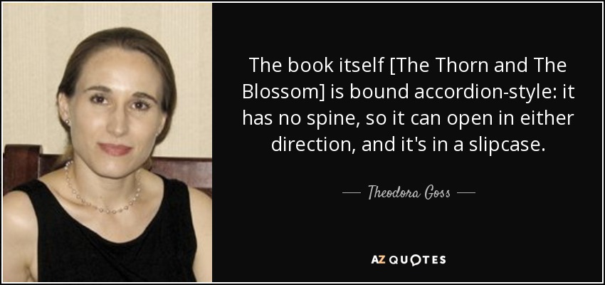 The book itself [The Thorn and The Blossom] is bound accordion-style: it has no spine, so it can open in either direction, and it's in a slipcase. - Theodora Goss