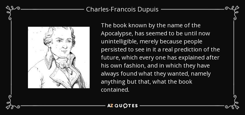 The book known by the name of the Apocalypse, has seemed to be until now unintelligible, merely because people persisted to see in it a real prediction of the future, which every one has explained after his own fashion, and in which they have always found what they wanted, namely anything but that, what the book contained. - Charles-Francois Dupuis
