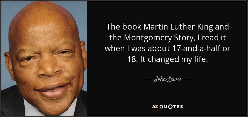 The book Martin Luther King and the Montgomery Story, I read it when I was about 17-and-a-half or 18. It changed my life. - John Lewis