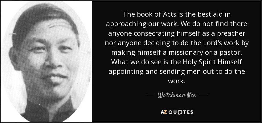 The book of Acts is the best aid in approaching our work. We do not find there anyone consecrating himself as a preacher nor anyone deciding to do the Lord's work by making himself a missionary or a pastor. What we do see is the Holy Spirit Himself appointing and sending men out to do the work. - Watchman Nee