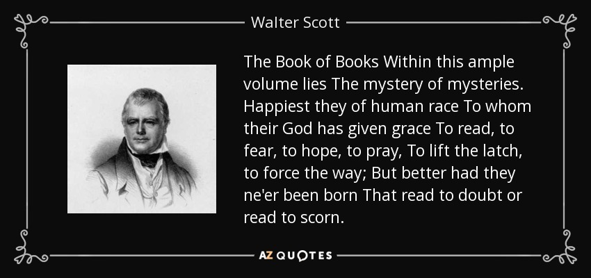 The Book of Books Within this ample volume lies The mystery of mysteries. Happiest they of human race To whom their God has given grace To read, to fear, to hope, to pray, To lift the latch, to force the way; But better had they ne'er been born That read to doubt or read to scorn. - Walter Scott
