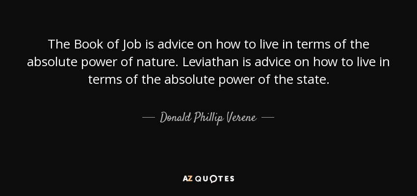 The Book of Job is advice on how to live in terms of the absolute power of nature. Leviathan is advice on how to live in terms of the absolute power of the state. - Donald Phillip Verene