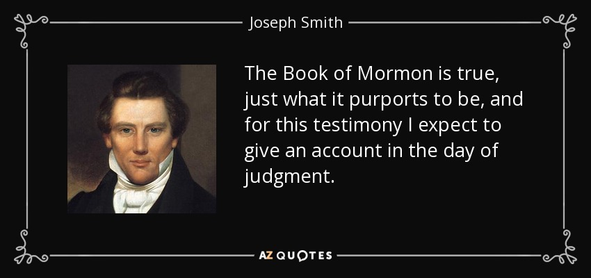 The Book of Mormon is true, just what it purports to be, and for this testimony I expect to give an account in the day of judgment. - Joseph Smith, Jr.