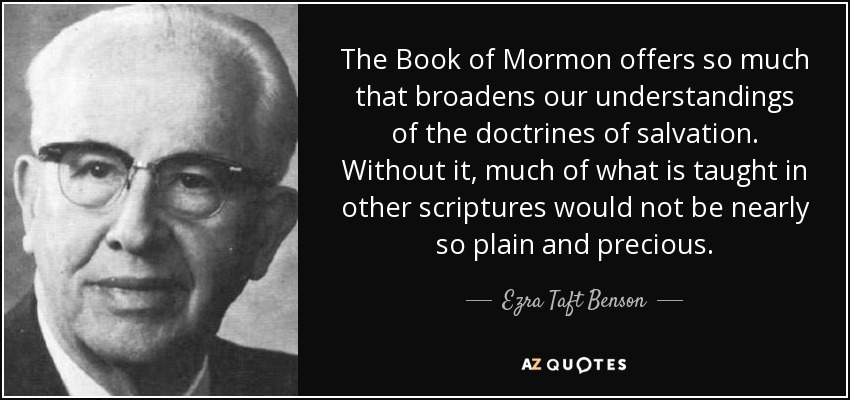 The Book of Mormon offers so much that broadens our understandings of the doctrines of salvation. Without it, much of what is taught in other scriptures would not be nearly so plain and precious. - Ezra Taft Benson