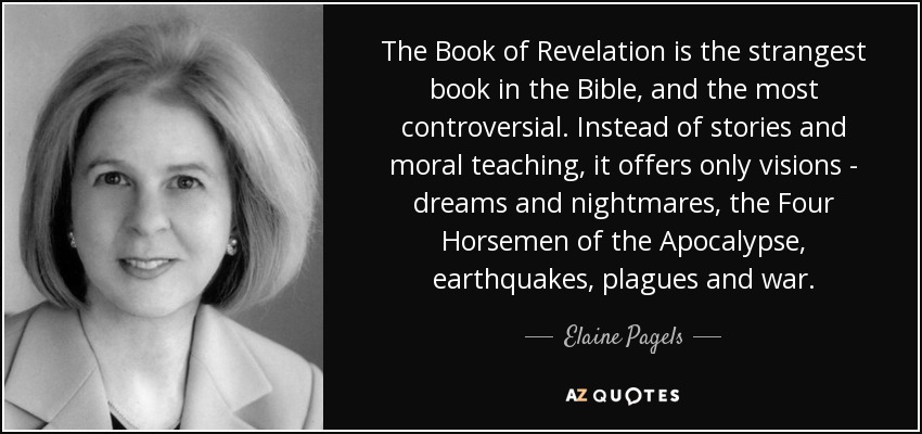 The Book of Revelation is the strangest book in the Bible, and the most controversial. Instead of stories and moral teaching, it offers only visions - dreams and nightmares, the Four Horsemen of the Apocalypse, earthquakes, plagues and war. - Elaine Pagels