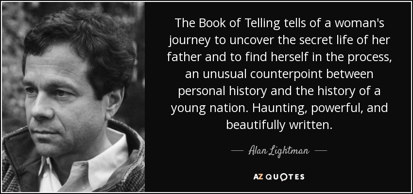 The Book of Telling tells of a woman's journey to uncover the secret life of her father and to find herself in the process, an unusual counterpoint between personal history and the history of a young nation. Haunting, powerful, and beautifully written. - Alan Lightman